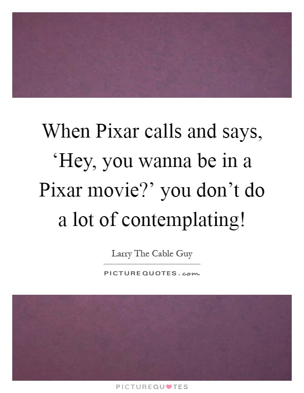 When Pixar calls and says, ‘Hey, you wanna be in a Pixar movie?' you don't do a lot of contemplating! Picture Quote #1