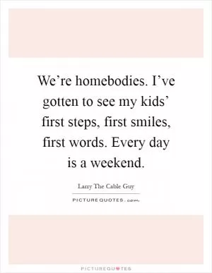 We’re homebodies. I’ve gotten to see my kids’ first steps, first smiles, first words. Every day is a weekend Picture Quote #1