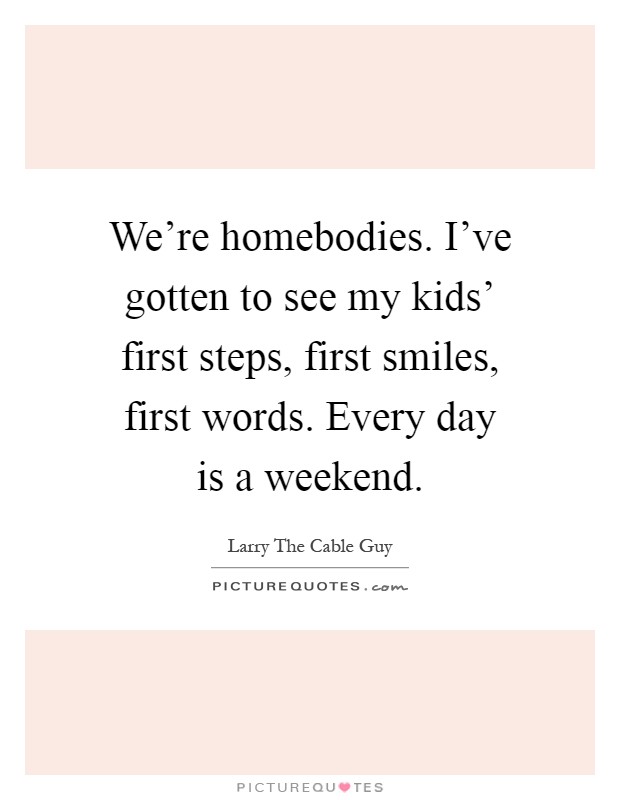 We're homebodies. I've gotten to see my kids' first steps, first smiles, first words. Every day is a weekend Picture Quote #1