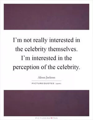 I’m not really interested in the celebrity themselves. I’m interested in the perception of the celebrity Picture Quote #1