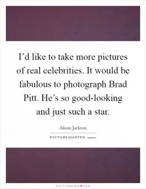 I’d like to take more pictures of real celebrities. It would be fabulous to photograph Brad Pitt. He’s so good-looking and just such a star Picture Quote #1