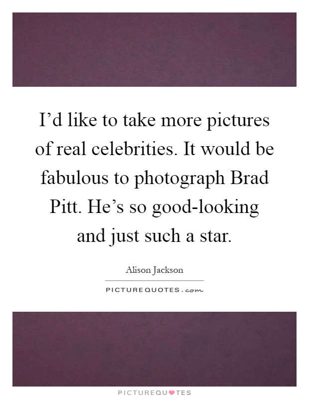 I'd like to take more pictures of real celebrities. It would be fabulous to photograph Brad Pitt. He's so good-looking and just such a star Picture Quote #1