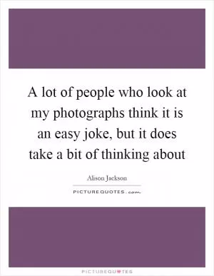 A lot of people who look at my photographs think it is an easy joke, but it does take a bit of thinking about Picture Quote #1