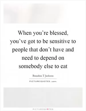 When you’re blessed, you’ve got to be sensitive to people that don’t have and need to depend on somebody else to eat Picture Quote #1