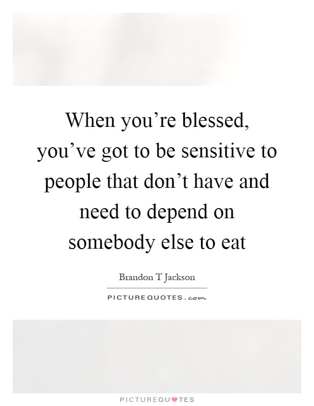 When you're blessed, you've got to be sensitive to people that don't have and need to depend on somebody else to eat Picture Quote #1