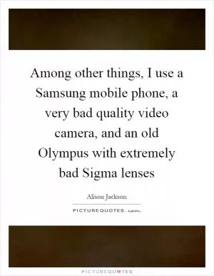 Among other things, I use a Samsung mobile phone, a very bad quality video camera, and an old Olympus with extremely bad Sigma lenses Picture Quote #1