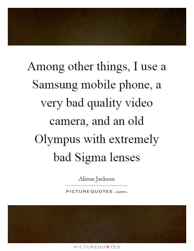 Among other things, I use a Samsung mobile phone, a very bad quality video camera, and an old Olympus with extremely bad Sigma lenses Picture Quote #1