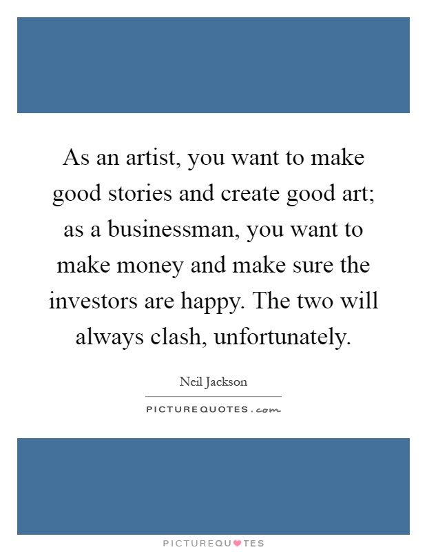 As an artist, you want to make good stories and create good art; as a businessman, you want to make money and make sure the investors are happy. The two will always clash, unfortunately Picture Quote #1
