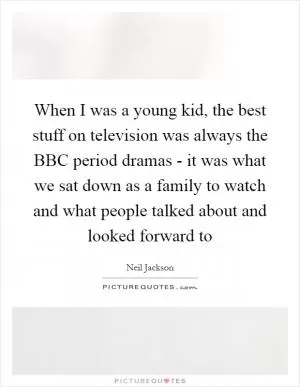 When I was a young kid, the best stuff on television was always the BBC period dramas - it was what we sat down as a family to watch and what people talked about and looked forward to Picture Quote #1