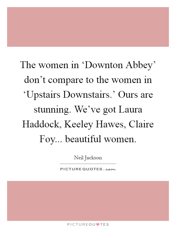 The women in ‘Downton Abbey' don't compare to the women in ‘Upstairs Downstairs.' Ours are stunning. We've got Laura Haddock, Keeley Hawes, Claire Foy... beautiful women Picture Quote #1