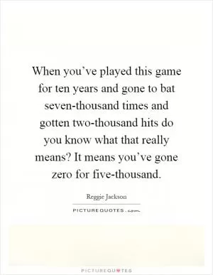 When you’ve played this game for ten years and gone to bat seven-thousand times and gotten two-thousand hits do you know what that really means? It means you’ve gone zero for five-thousand Picture Quote #1