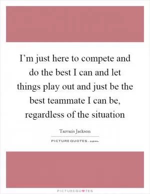 I’m just here to compete and do the best I can and let things play out and just be the best teammate I can be, regardless of the situation Picture Quote #1