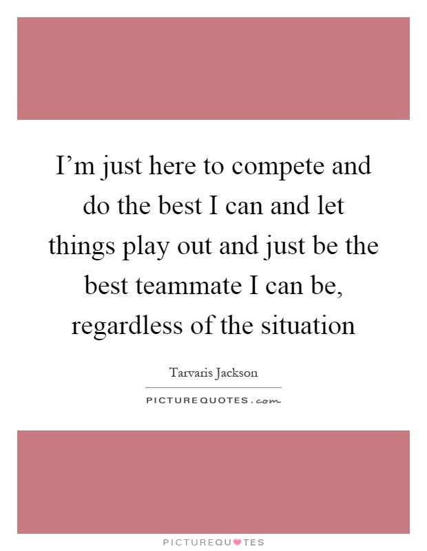 I'm just here to compete and do the best I can and let things play out and just be the best teammate I can be, regardless of the situation Picture Quote #1