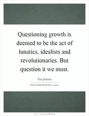 Questioning growth is deemed to be the act of lunatics, idealists and revolutionaries. But question it we must Picture Quote #1