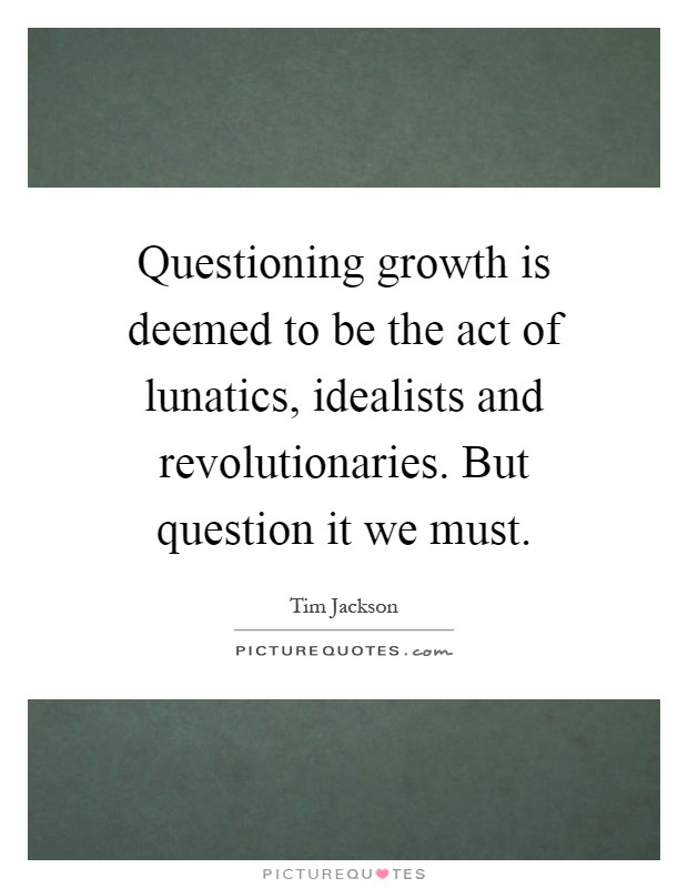 Questioning growth is deemed to be the act of lunatics, idealists and revolutionaries. But question it we must Picture Quote #1