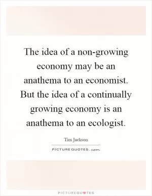 The idea of a non-growing economy may be an anathema to an economist. But the idea of a continually growing economy is an anathema to an ecologist Picture Quote #1