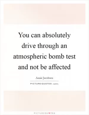 You can absolutely drive through an atmospheric bomb test and not be affected Picture Quote #1