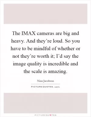 The IMAX cameras are big and heavy. And they’re loud. So you have to be mindful of whether or not they’re worth it; I’d say the image quality is incredible and the scale is amazing Picture Quote #1