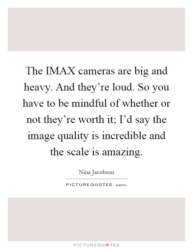 The IMAX cameras are big and heavy. And they're loud. So you have to be mindful of whether or not they're worth it; I'd say the image quality is incredible and the scale is amazing Picture Quote #1