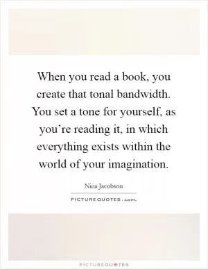 When you read a book, you create that tonal bandwidth. You set a tone for yourself, as you’re reading it, in which everything exists within the world of your imagination Picture Quote #1