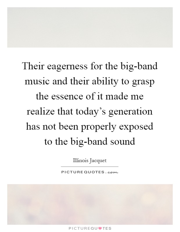 Their eagerness for the big-band music and their ability to grasp the essence of it made me realize that today's generation has not been properly exposed to the big-band sound Picture Quote #1
