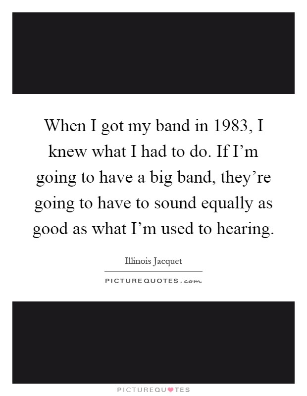 When I got my band in 1983, I knew what I had to do. If I'm going to have a big band, they're going to have to sound equally as good as what I'm used to hearing Picture Quote #1