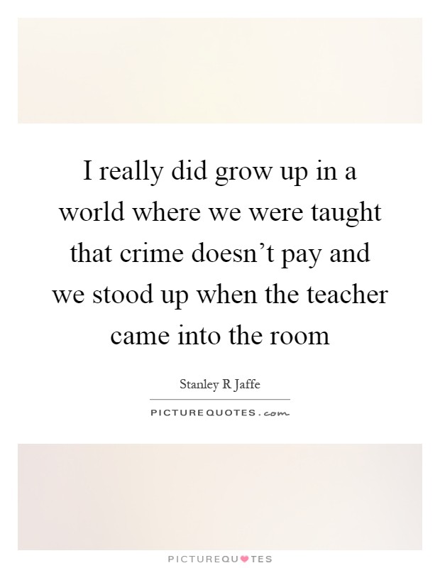 I really did grow up in a world where we were taught that crime doesn't pay and we stood up when the teacher came into the room Picture Quote #1