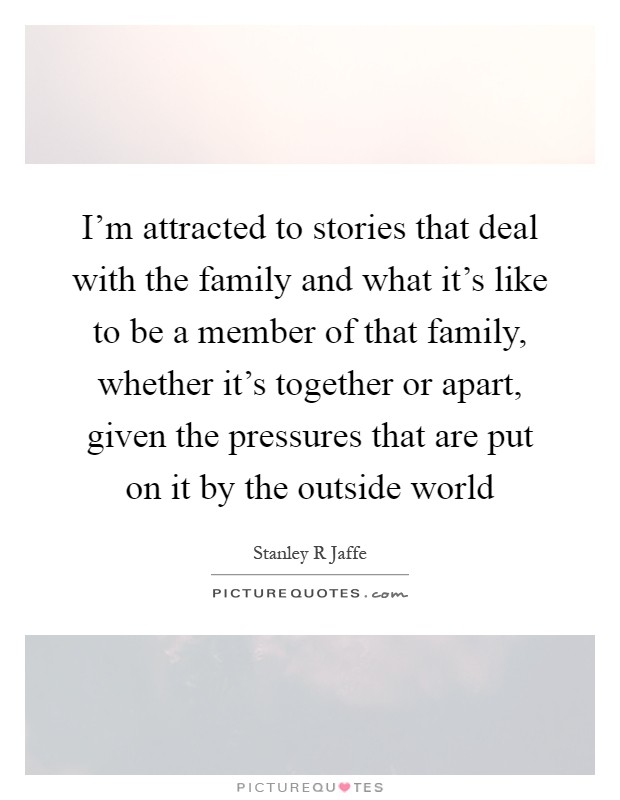 I'm attracted to stories that deal with the family and what it's like to be a member of that family, whether it's together or apart, given the pressures that are put on it by the outside world Picture Quote #1