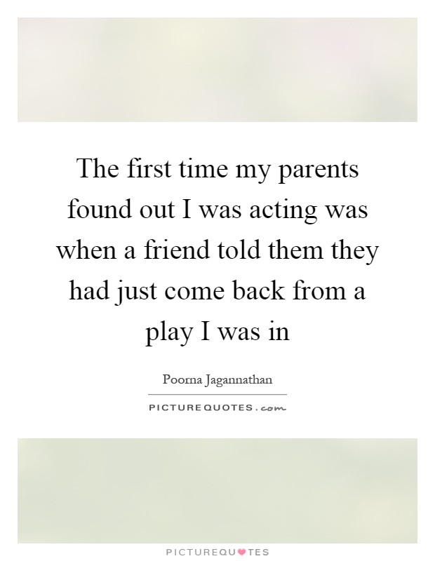The first time my parents found out I was acting was when a friend told them they had just come back from a play I was in Picture Quote #1