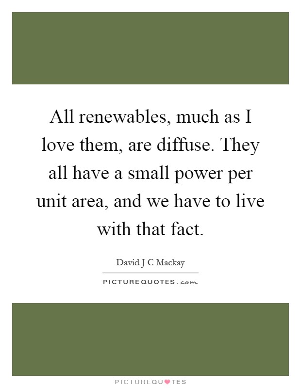 All renewables, much as I love them, are diffuse. They all have a small power per unit area, and we have to live with that fact Picture Quote #1