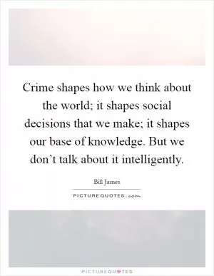 Crime shapes how we think about the world; it shapes social decisions that we make; it shapes our base of knowledge. But we don’t talk about it intelligently Picture Quote #1