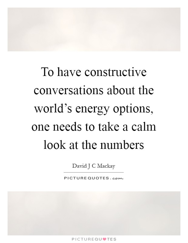 To have constructive conversations about the world's energy options, one needs to take a calm look at the numbers Picture Quote #1