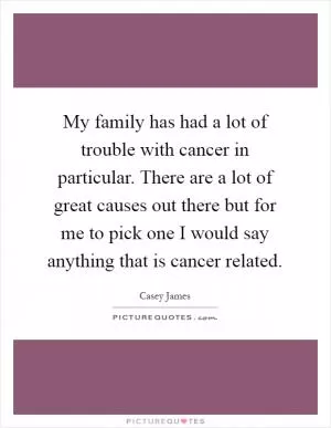 My family has had a lot of trouble with cancer in particular. There are a lot of great causes out there but for me to pick one I would say anything that is cancer related Picture Quote #1