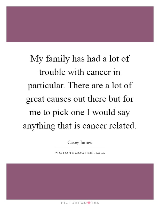 My family has had a lot of trouble with cancer in particular. There are a lot of great causes out there but for me to pick one I would say anything that is cancer related Picture Quote #1