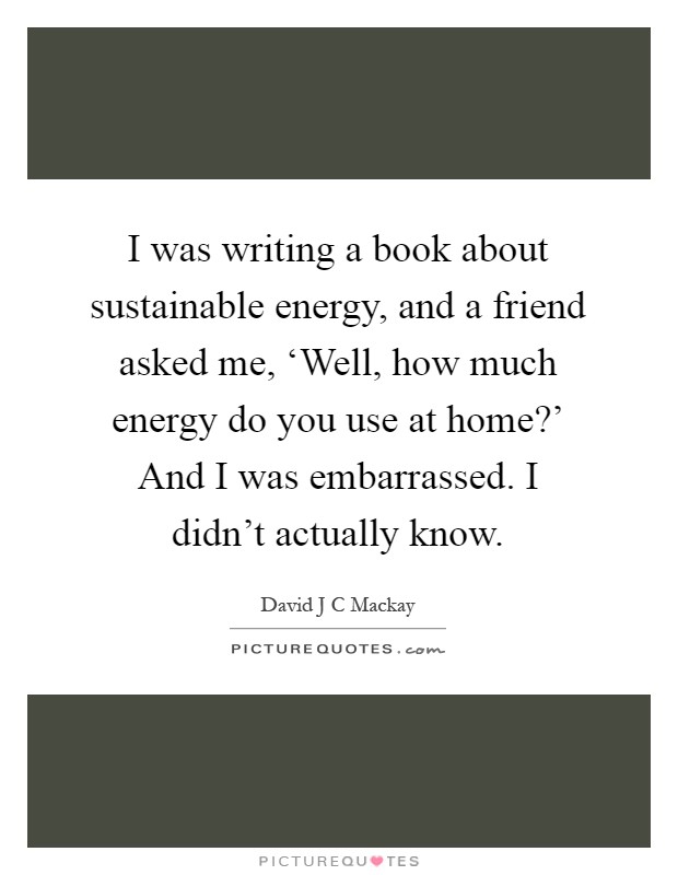 I was writing a book about sustainable energy, and a friend asked me, ‘Well, how much energy do you use at home?' And I was embarrassed. I didn't actually know Picture Quote #1