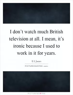 I don’t watch much British television at all. I mean, it’s ironic because I used to work in it for years Picture Quote #1