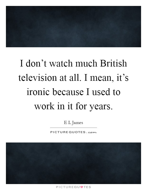 I don't watch much British television at all. I mean, it's ironic because I used to work in it for years Picture Quote #1