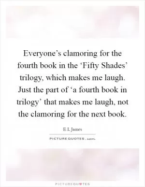 Everyone’s clamoring for the fourth book in the ‘Fifty Shades’ trilogy, which makes me laugh. Just the part of ‘a fourth book in trilogy’ that makes me laugh, not the clamoring for the next book Picture Quote #1