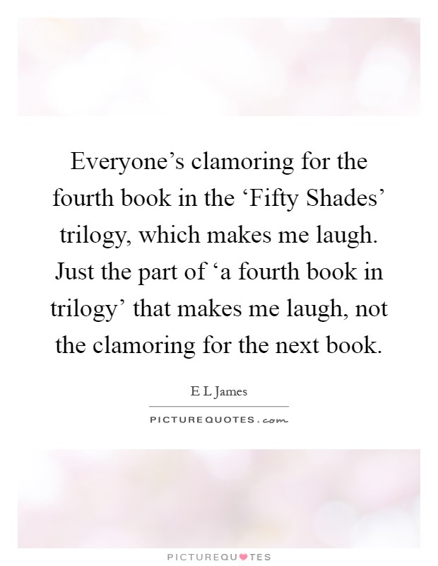 Everyone's clamoring for the fourth book in the ‘Fifty Shades' trilogy, which makes me laugh. Just the part of ‘a fourth book in trilogy' that makes me laugh, not the clamoring for the next book Picture Quote #1