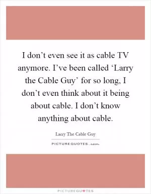 I don’t even see it as cable TV anymore. I’ve been called ‘Larry the Cable Guy’ for so long, I don’t even think about it being about cable. I don’t know anything about cable Picture Quote #1