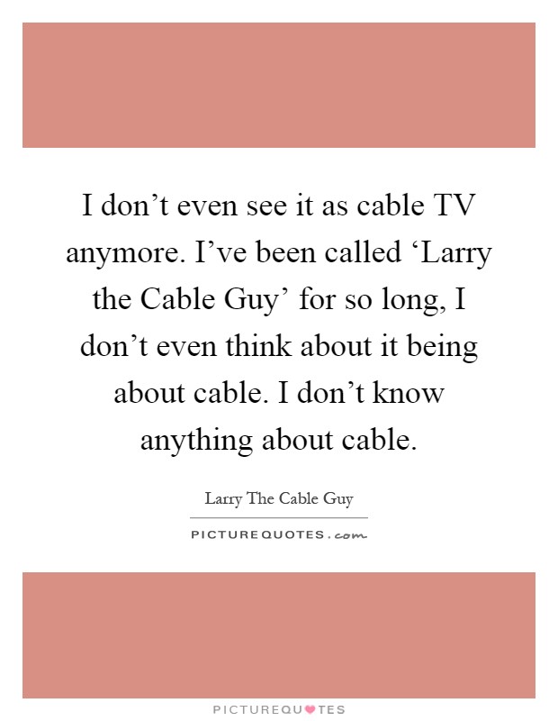 I don't even see it as cable TV anymore. I've been called ‘Larry the Cable Guy' for so long, I don't even think about it being about cable. I don't know anything about cable Picture Quote #1