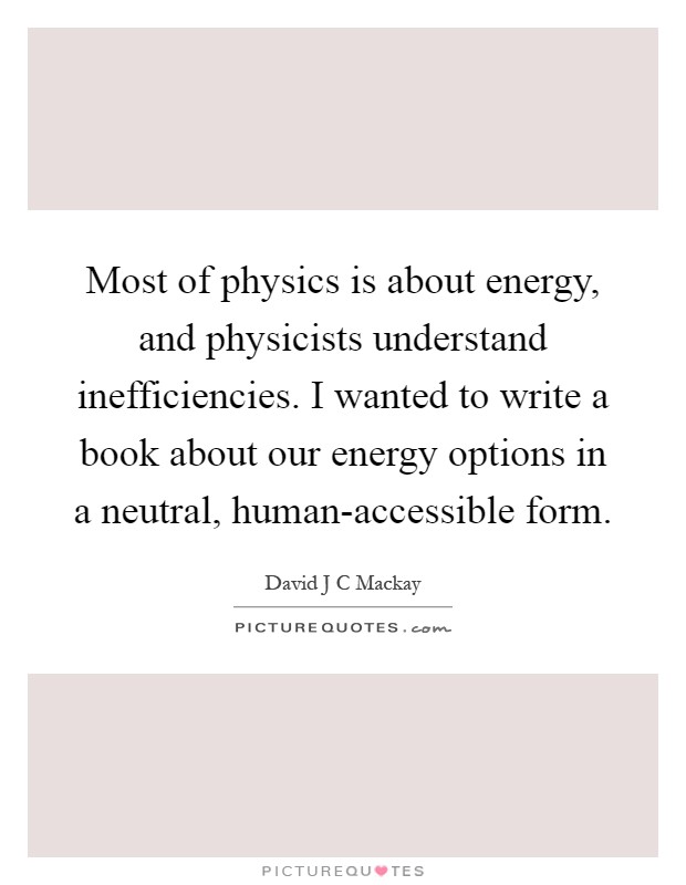 Most of physics is about energy, and physicists understand inefficiencies. I wanted to write a book about our energy options in a neutral, human-accessible form Picture Quote #1