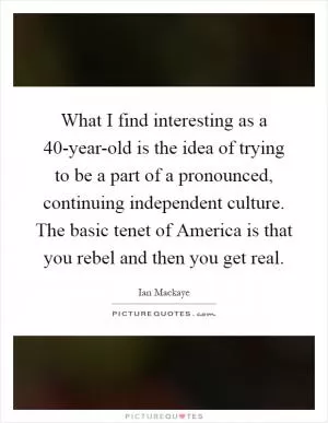 What I find interesting as a 40-year-old is the idea of trying to be a part of a pronounced, continuing independent culture. The basic tenet of America is that you rebel and then you get real Picture Quote #1