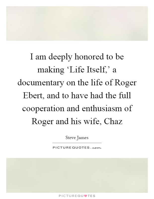 I am deeply honored to be making ‘Life Itself,' a documentary on the life of Roger Ebert, and to have had the full cooperation and enthusiasm of Roger and his wife, Chaz Picture Quote #1