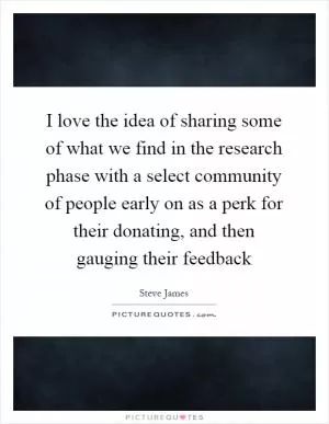 I love the idea of sharing some of what we find in the research phase with a select community of people early on as a perk for their donating, and then gauging their feedback Picture Quote #1