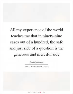 All my experience of the world teaches me that in ninety-nine cases out of a hundred, the safe and just side of a question is the generous and merciful side Picture Quote #1