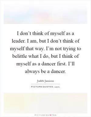 I don’t think of myself as a leader. I am, but I don’t think of myself that way. I’m not trying to belittle what I do, but I think of myself as a dancer first. I’ll always be a dancer Picture Quote #1