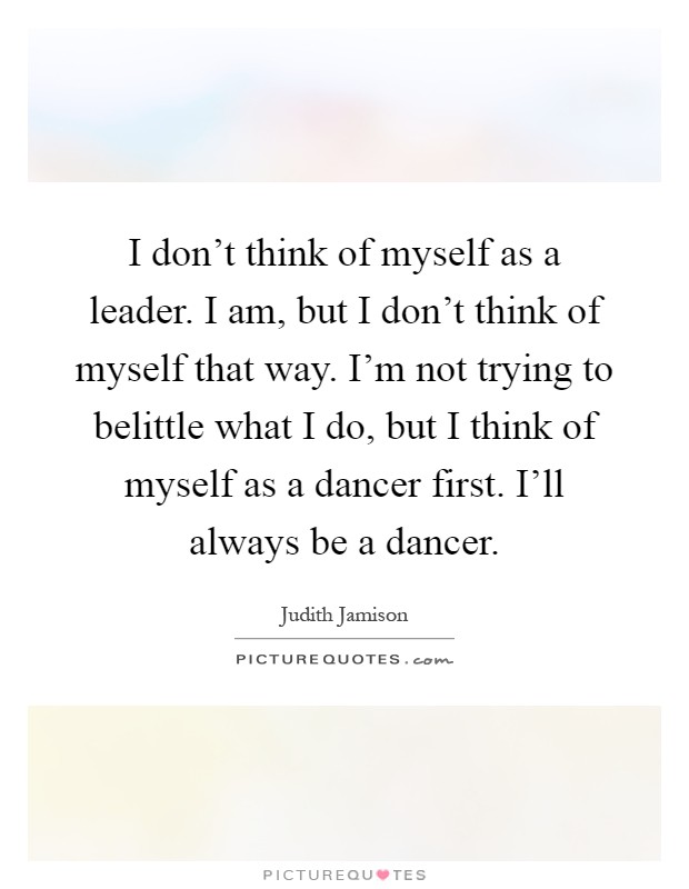 I don't think of myself as a leader. I am, but I don't think of myself that way. I'm not trying to belittle what I do, but I think of myself as a dancer first. I'll always be a dancer Picture Quote #1