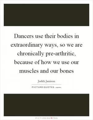 Dancers use their bodies in extraordinary ways, so we are chronically pre-arthritic, because of how we use our muscles and our bones Picture Quote #1