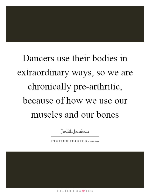 Dancers use their bodies in extraordinary ways, so we are chronically pre-arthritic, because of how we use our muscles and our bones Picture Quote #1